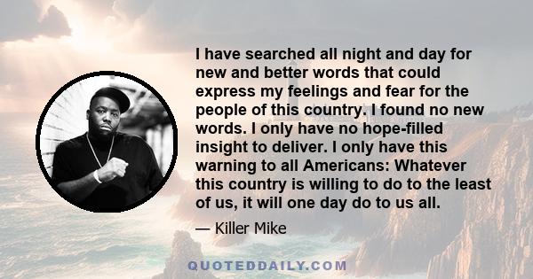 I have searched all night and day for new and better words that could express my feelings and fear for the people of this country. I found no new words. I only have no hope-filled insight to deliver. I only have this