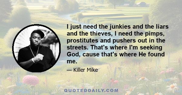 I just need the junkies and the liars and the thieves, I need the pimps, prostitutes and pushers out in the streets. That's where I'm seeking God, cause that's where He found me.