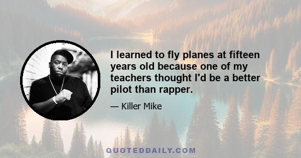 I learned to fly planes at fifteen years old because one of my teachers thought I'd be a better pilot than rapper.