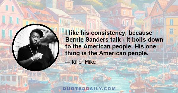 I like his consistency, because Bernie Sanders talk - it boils down to the American people. His one thing is the American people.