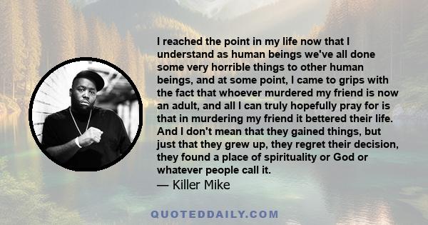 I reached the point in my life now that I understand as human beings we've all done some very horrible things to other human beings, and at some point, I came to grips with the fact that whoever murdered my friend is