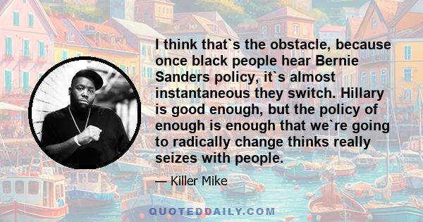 I think that`s the obstacle, because once black people hear Bernie Sanders policy, it`s almost instantaneous they switch. Hillary is good enough, but the policy of enough is enough that we`re going to radically change