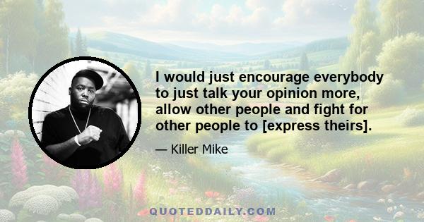 I would just encourage everybody to just talk your opinion more, allow other people and fight for other people to [express theirs].