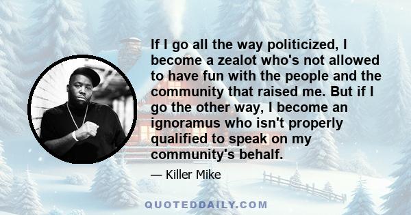 If I go all the way politicized, I become a zealot who's not allowed to have fun with the people and the community that raised me. But if I go the other way, I become an ignoramus who isn't properly qualified to speak