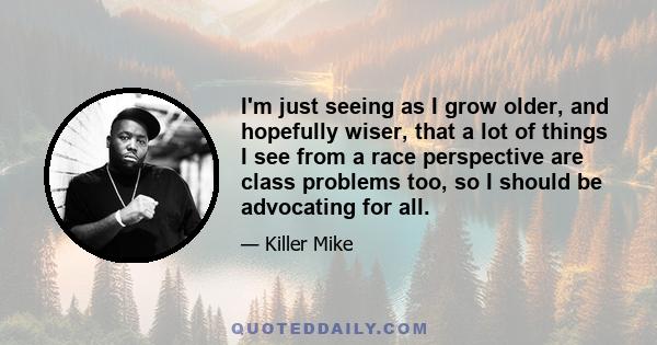 I'm just seeing as I grow older, and hopefully wiser, that a lot of things I see from a race perspective are class problems too, so I should be advocating for all.