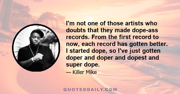 I'm not one of those artists who doubts that they made dope-ass records. From the first record to now, each record has gotten better. I started dope, so I've just gotten doper and doper and dopest and super dope.