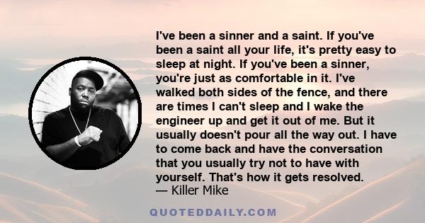 I've been a sinner and a saint. If you've been a saint all your life, it's pretty easy to sleep at night. If you've been a sinner, you're just as comfortable in it. I've walked both sides of the fence, and there are