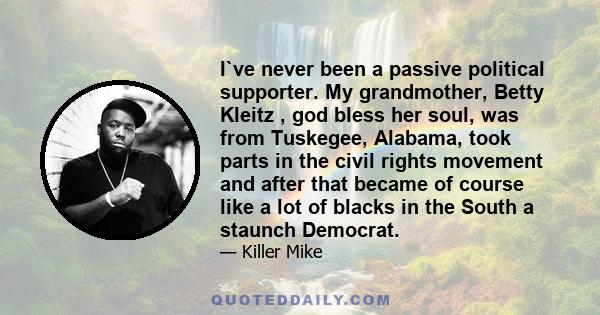 I`ve never been a passive political supporter. My grandmother, Betty Kleitz , god bless her soul, was from Tuskegee, Alabama, took parts in the civil rights movement and after that became of course like a lot of blacks