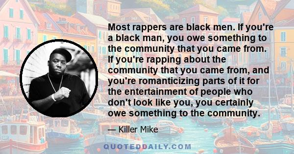 Most rappers are black men. If you're a black man, you owe something to the community that you came from. If you're rapping about the community that you came from, and you're romanticizing parts of it for the