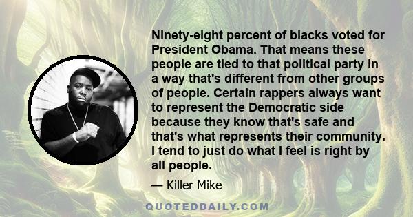 Ninety-eight percent of blacks voted for President Obama. That means these people are tied to that political party in a way that's different from other groups of people. Certain rappers always want to represent the