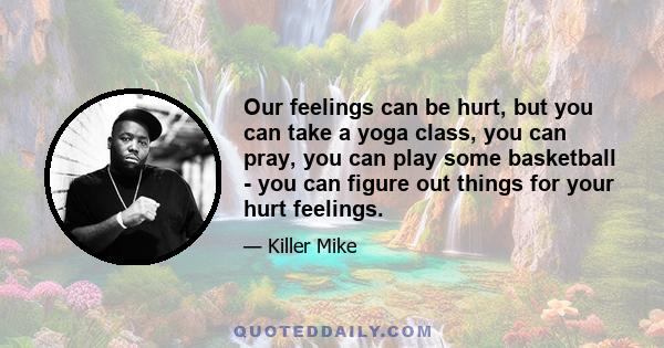 Our feelings can be hurt, but you can take a yoga class, you can pray, you can play some basketball - you can figure out things for your hurt feelings.