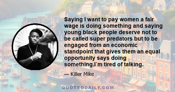 Saying I want to pay women a fair wage is doing something and saying young black people deserve not to be called super predators but to be engaged from an economic standpoint that gives them an equal opportunity says