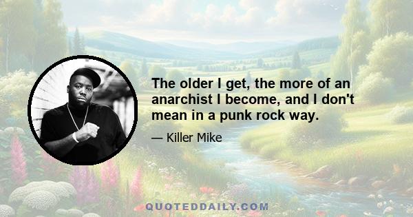 The older I get, the more of an anarchist I become, and I don't mean in a punk rock way.