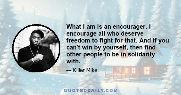 What I am is an encourager. I encourage all who deserve freedom to fight for that. And if you can't win by yourself, then find other people to be in solidarity with.