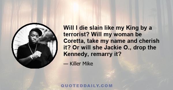 Will I die slain like my King by a terrorist? Will my woman be Coretta, take my name and cherish it? Or will she Jackie O., drop the Kennedy, remarry it?