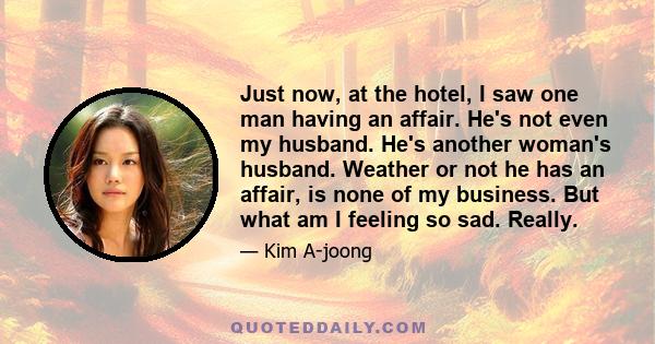 Just now, at the hotel, I saw one man having an affair. He's not even my husband. He's another woman's husband. Weather or not he has an affair, is none of my business. But what am I feeling so sad. Really.