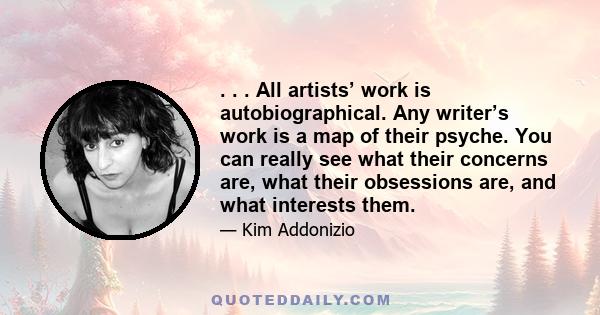 . . . All artists’ work is autobiographical. Any writer’s work is a map of their psyche. You can really see what their concerns are, what their obsessions are, and what interests them.