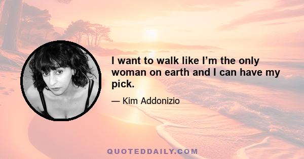 I want to walk like I’m the only woman on earth and I can have my pick.