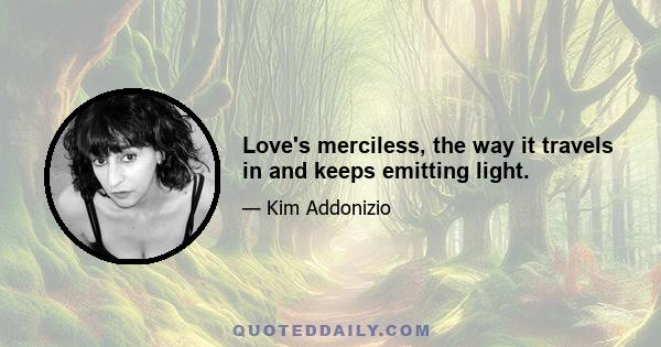 Love's merciless, the way it travels in and keeps emitting light.