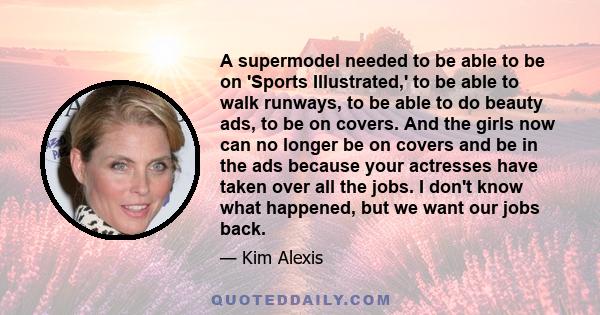 A supermodel needed to be able to be on 'Sports Illustrated,' to be able to walk runways, to be able to do beauty ads, to be on covers. And the girls now can no longer be on covers and be in the ads because your