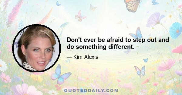 Don't ever be afraid to step out and do something different.