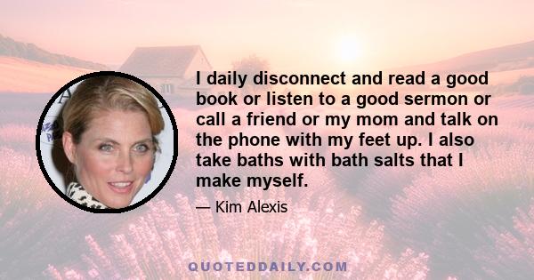 I daily disconnect and read a good book or listen to a good sermon or call a friend or my mom and talk on the phone with my feet up. I also take baths with bath salts that I make myself.