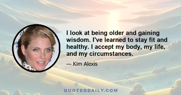 I look at being older and gaining wisdom. I've learned to stay fit and healthy. I accept my body, my life, and my circumstances.