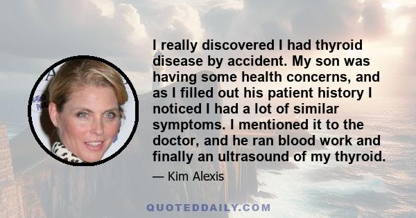 I really discovered I had thyroid disease by accident. My son was having some health concerns, and as I filled out his patient history I noticed I had a lot of similar symptoms. I mentioned it to the doctor, and he ran