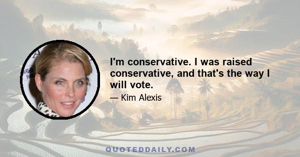 I'm conservative. I was raised conservative, and that's the way I will vote.