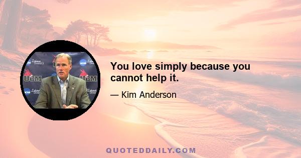 You love simply because you cannot help it.