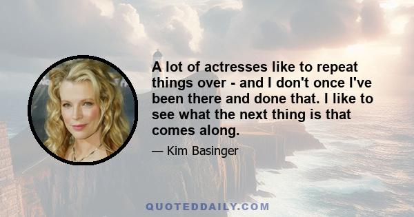 A lot of actresses like to repeat things over - and I don't once I've been there and done that. I like to see what the next thing is that comes along.