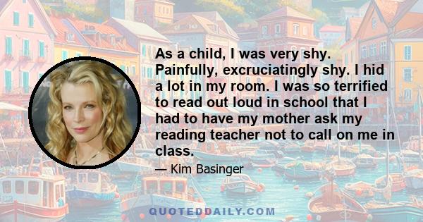 As a child, I was very shy. Painfully, excruciatingly shy. I hid a lot in my room. I was so terrified to read out loud in school that I had to have my mother ask my reading teacher not to call on me in class.