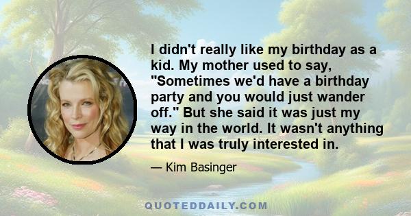 I didn't really like my birthday as a kid. My mother used to say, Sometimes we'd have a birthday party and you would just wander off. But she said it was just my way in the world. It wasn't anything that I was truly