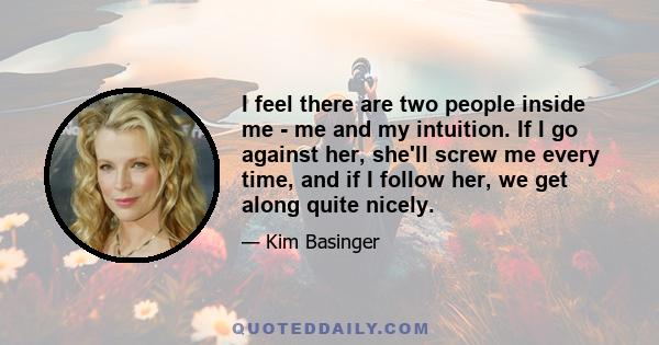 I feel there are two people inside me - me and my intuition. If I go against her, she'll screw me every time, and if I follow her, we get along quite nicely.