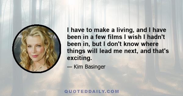 I have to make a living, and I have been in a few films I wish I hadn't been in, but I don't know where things will lead me next, and that's exciting.