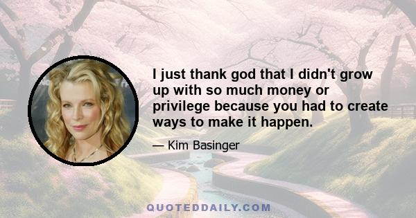 I just thank god that I didn't grow up with so much money or privilege because you had to create ways to make it happen.