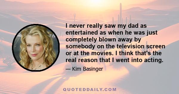 I never really saw my dad as entertained as when he was just completely blown away by somebody on the television screen or at the movies. I think that's the real reason that I went into acting.