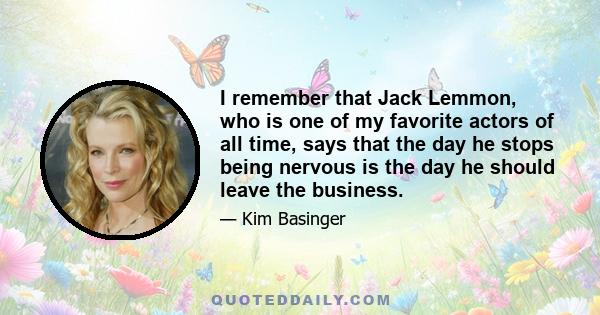 I remember that Jack Lemmon, who is one of my favorite actors of all time, says that the day he stops being nervous is the day he should leave the business.