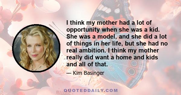 I think my mother had a lot of opportunity when she was a kid. She was a model, and she did a lot of things in her life, but she had no real ambition. I think my mother really did want a home and kids and all of that.