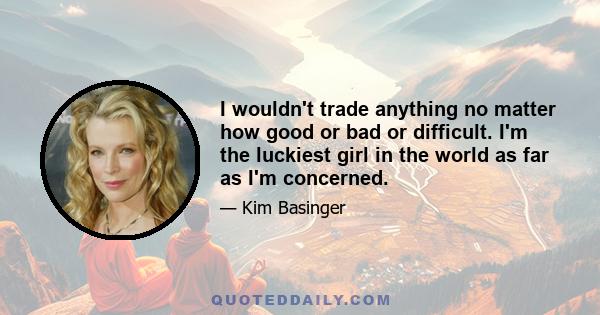 I wouldn't trade anything no matter how good or bad or difficult. I'm the luckiest girl in the world as far as I'm concerned.