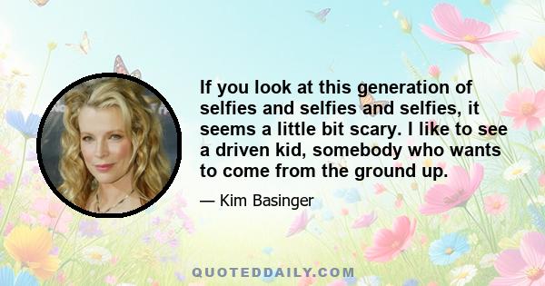 If you look at this generation of selfies and selfies and selfies, it seems a little bit scary. I like to see a driven kid, somebody who wants to come from the ground up.