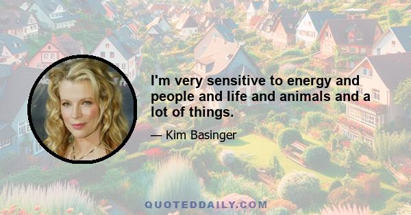 I'm very sensitive to energy and people and life and animals and a lot of things.