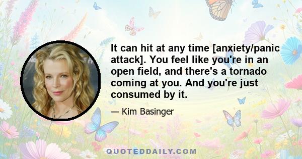 It can hit at any time [anxiety/panic attack]. You feel like you're in an open field, and there's a tornado coming at you. And you're just consumed by it.