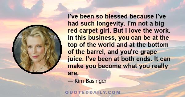 I've been so blessed because I've had such longevity. I'm not a big red carpet girl. But I love the work. In this business, you can be at the top of the world and at the bottom of the barrel, and you're grape juice.