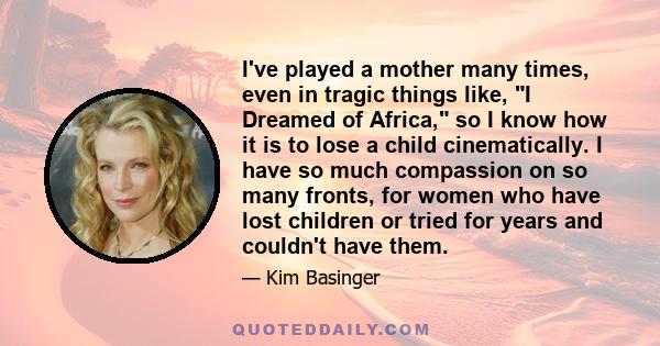 I've played a mother many times, even in tragic things like, I Dreamed of Africa, so I know how it is to lose a child cinematically. I have so much compassion on so many fronts, for women who have lost children or tried 