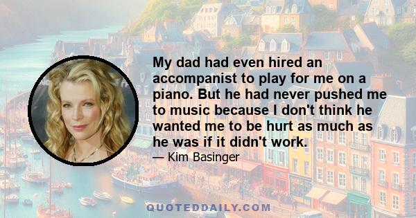 My dad had even hired an accompanist to play for me on a piano. But he had never pushed me to music because I don't think he wanted me to be hurt as much as he was if it didn't work.