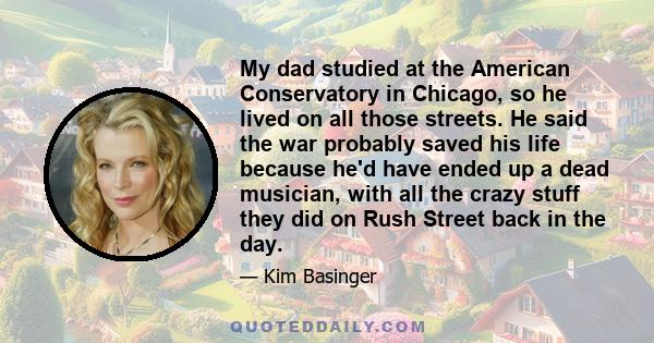 My dad studied at the American Conservatory in Chicago, so he lived on all those streets. He said the war probably saved his life because he'd have ended up a dead musician, with all the crazy stuff they did on Rush