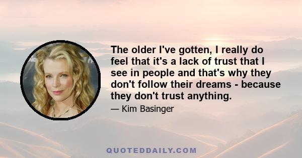 The older I've gotten, I really do feel that it's a lack of trust that I see in people and that's why they don't follow their dreams - because they don't trust anything.