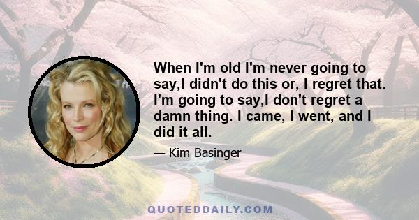 When I'm old I'm never going to say,I didn't do this or, I regret that. I'm going to say,I don't regret a damn thing. I came, I went, and I did it all.