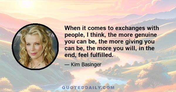 When it comes to exchanges with people, I think, the more genuine you can be, the more giving you can be, the more you will, in the end, feel fulfilled.